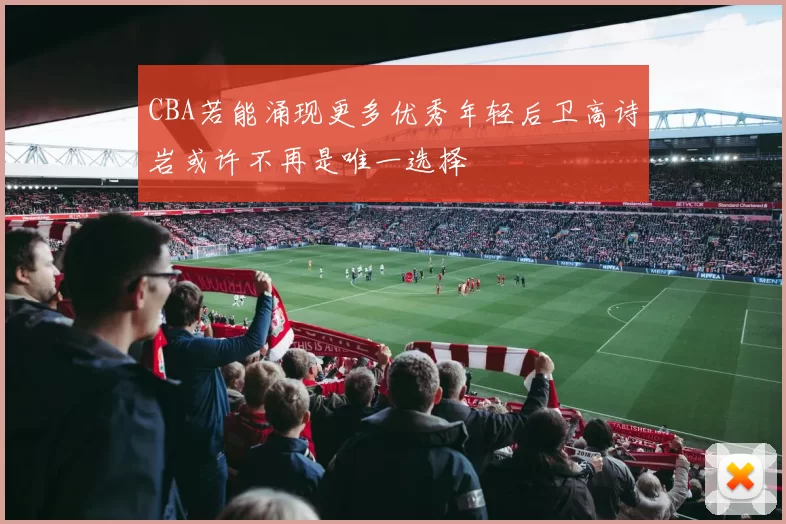 CBA若能涌现更多优秀年轻后卫高诗岩或许不再是唯一选择