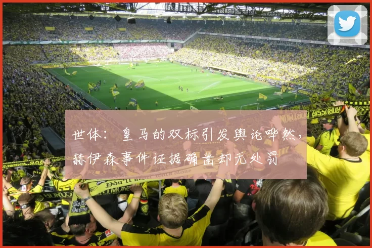 世体：皇马的双标引发舆论哗然，赫伊森事件证据确凿却无处罚