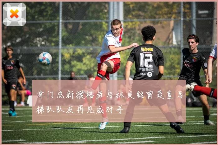 津门虎新援格劳与林良铭曾是皇马梯队队友再见成对手