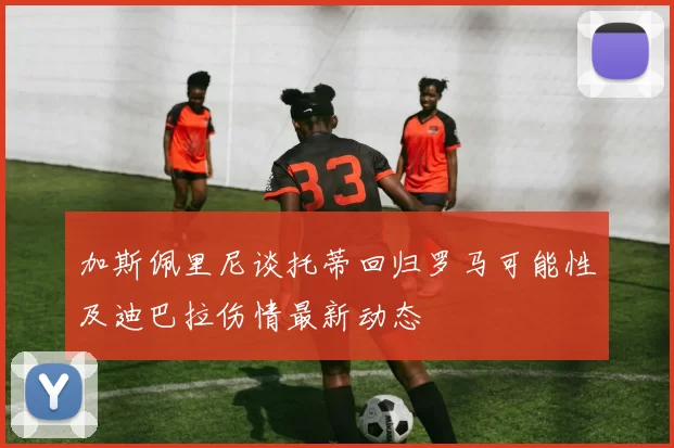 加斯佩里尼谈托蒂回归罗马可能性及迪巴拉伤情最新动态