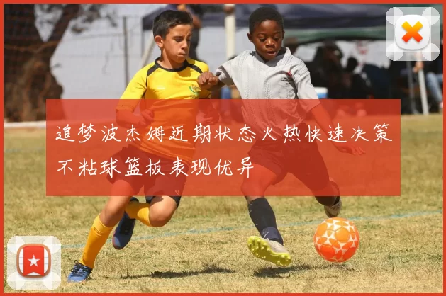 追梦波杰姆近期状态火热快速决策不粘球篮板表现优异