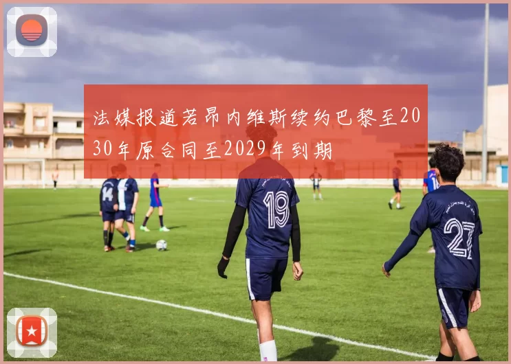 法媒报道若昂内维斯续约巴黎至2030年原合同至2029年到期