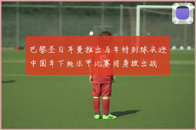 巴黎圣日耳曼推出马年特别球衣迎中国年下轮法甲比赛将身披出战