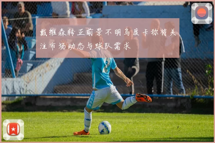戴维森转正前景不明乌度卡称将关注市场动态与球队需求