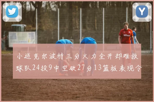 小迈克尔波特三分火力全开却难救球队24投9中空砍27分13篮板表现令人唏嘘