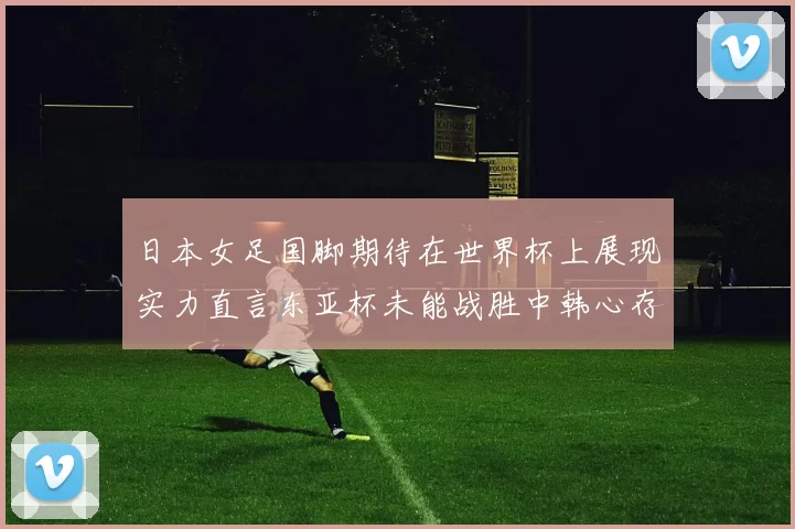 日本女足国脚期待在世界杯上展现实力直言东亚杯未能战胜中韩心存不甘