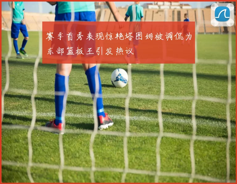 赛季首秀表现惊艳塔图姆被调侃为东部篮板王引发热议