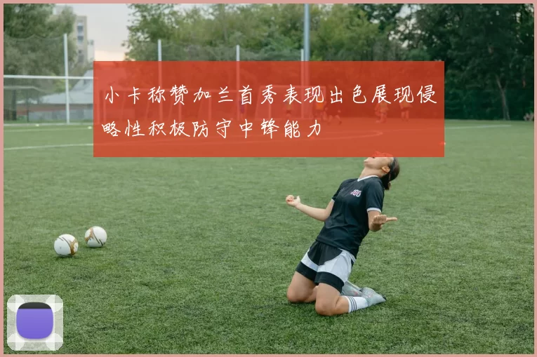 小卡称赞加兰首秀表现出色展现侵略性积极防守中锋能力
