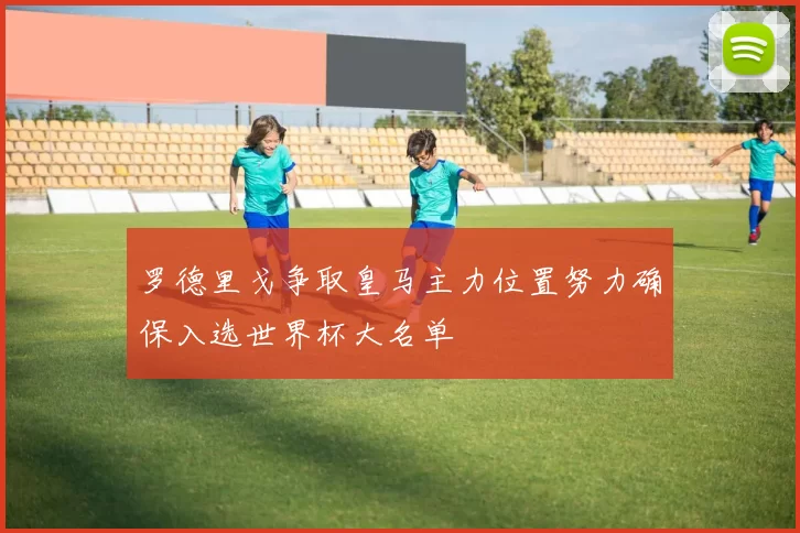 罗德里戈争取皇马主力位置努力确保入选世界杯大名单