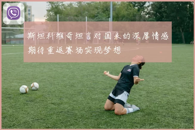 斯坦科维奇坦言对国米的深厚情感期待重返赛场实现梦想