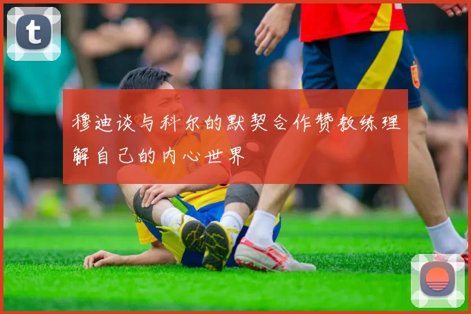 穆迪谈与科尔的默契合作赞教练理解自己的内心世界