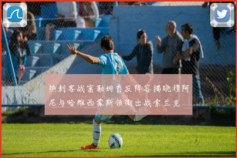 热刺客战富勒姆首发阵容揭晓穆阿尼与哈维西蒙斯领衔出战索兰克