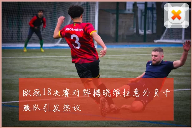 欧冠18决赛对阵揭晓维拉意外负于狼队引发热议