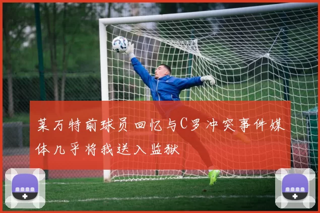 莱万特前球员回忆与C罗冲突事件媒体几乎将我送入监狱