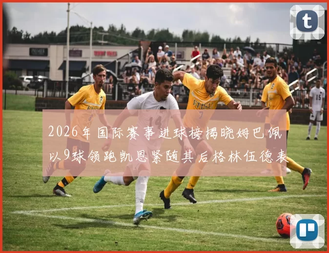 2026年国际赛事进球榜揭晓姆巴佩以9球领跑凯恩紧随其后格林伍德表现出色