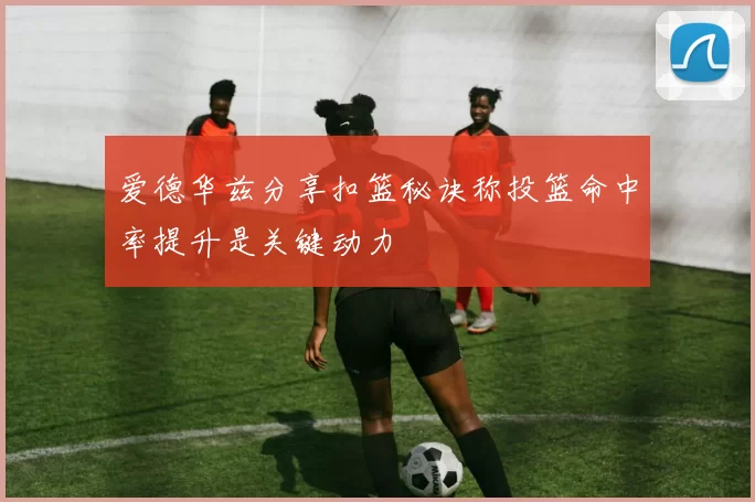 爱德华兹分享扣篮秘诀称投篮命中率提升是关键动力